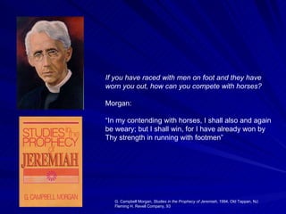 If you have raced with men on foot and they have worn you out, how can you compete with horses?   Morgan: “ In my contending with horses, I shall also and again be weary; but I shall win, for I have already won by Thy strength in running with footmen”  G. Campbell Morgan,  Studies in the Prophecy of Jeremiah , 1994, Old Tappan, NJ: Fleming H. Revell Company, 93  