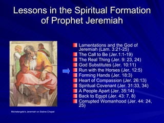 Lessons in the Spiritual Formation of Prophet Jeremiah Lamentations and the God of Jeremiah (Lam. 3:21-25) The Call to Be (Jer.1:1-19) The Real Thing (Jer. 9: 23, 24) God Substitutes (Jer. 10:11) Run with the Horses (Jer. 12:5) Forming Hands (Jer. 18:3) Heart of Compassion (Jer. 26:13) Spiritual Covenant (Jer. 31:33, 34) A People Apart (Jer. 35:14) Back to Egypt (Jer. 43: 7, 8) Corrupted Womanhood (Jer. 44: 24, 25) Michelangelo's Jeremiah on Sistine Chapel 