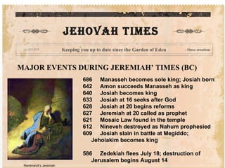 MAJOR EVENTS DURING JEREMIAH’ TIMES (BC) 686     Manasseh becomes sole king; Josiah born 642     Amon succeeds Manasseh as king 640     Josiah becomes king 633     Josiah at 16 seeks after God 628     Josiah at 20 begins reforms 627     Jeremiah at 20 called as prophet 621     Mosaic Law found in the temple 612     Nineveh destroyed as Nahum prophesied 609     Josiah slain in battle at Megiddo; Jehoiakim becomes king 586     Zedekiah flees July 18; destruction of Jerusalem begins August 14   JEHOVAH times Keeping you up to date since the Garden of Eden - Since creation- Rembrandt’s Jeremiah 
