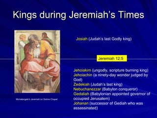 Kings during Jeremiah’s Times Michelangelo's Jeremiah on Sistine Chapel Josiah  (Judah’s last Godly king) Jehoiakim  (ungodly, scripture burning king) Jehoiachin  (a ninety-day wonder judged by God) Zedekiah  (Judah’s last king) Nebuchanezzar  (Babylon conqueror) Gedaliah  (Babylonian appointed governor of occupied Jerusalem) Johanan  (successor of Gediah who was assassinated)  Jeremiah 12:5 