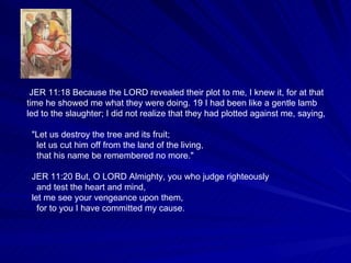JER 11:18 Because the LORD revealed their plot to me, I knew it, for at that time he showed me what they were doing. 19 I had been like a gentle lamb led to the slaughter; I did not realize that they had plotted against me, saying, "Let us destroy the tree and its fruit; let us cut him off from the land of the living, that his name be remembered no more." JER 11:20 But, O LORD Almighty, you who judge righteously and test the heart and mind, let me see your vengeance upon them, for to you I have committed my cause. 