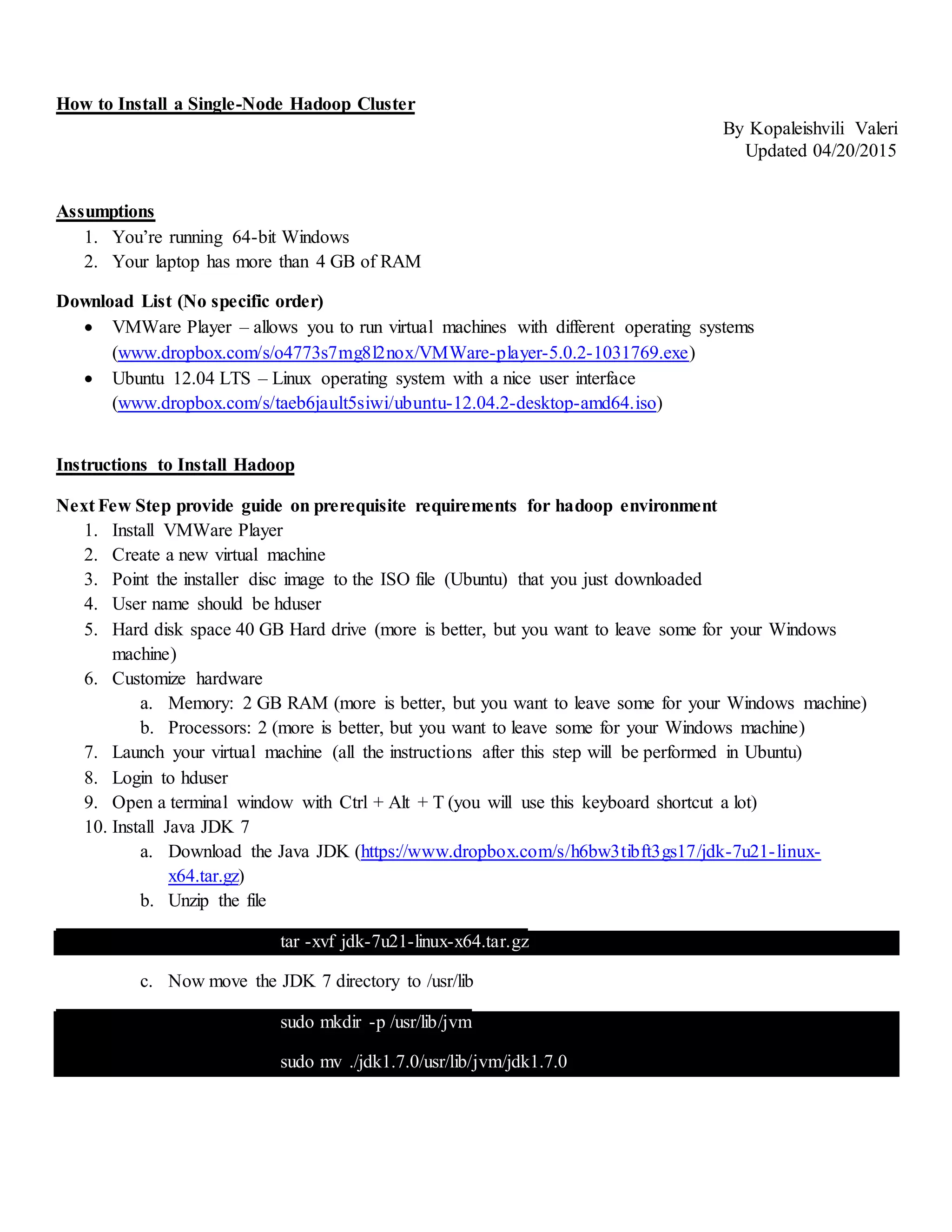 How to Install a Single-Node Hadoop Cluster
By Kopaleishvili Valeri
Updated 04/20/2015
Assumptions
1. You’re running 64-bit Windows
2. Your laptop has more than 4 GB of RAM
Download List (No specific order)
 VMWare Player – allows you to run virtual machines with different operating systems
(www.dropbox.com/s/o4773s7mg8l2nox/VMWare-player-5.0.2-1031769.exe)
 Ubuntu 12.04 LTS – Linux operating system with a nice user interface
(www.dropbox.com/s/taeb6jault5siwi/ubuntu-12.04.2-desktop-amd64.iso)
Instructions to Install Hadoop
Next Few Step provide guide on prerequisite requirements for hadoop environment
1. Install VMWare Player
2. Create a new virtual machine
3. Point the installer disc image to the ISO file (Ubuntu) that you just downloaded
4. User name should be hduser
5. Hard disk space 40 GB Hard drive (more is better, but you want to leave some for your Windows
machine)
6. Customize hardware
a. Memory: 2 GB RAM (more is better, but you want to leave some for your Windows machine)
b. Processors: 2 (more is better, but you want to leave some for your Windows machine)
7. Launch your virtual machine (all the instructions after this step will be performed in Ubuntu)
8. Login to hduser
9. Open a terminal window with Ctrl + Alt + T (you will use this keyboard shortcut a lot)
10. Install Java JDK 7
a. Download the Java JDK (https://www.dropbox.com/s/h6bw3tibft3gs17/jdk-7u21-linux-
x64.tar.gz)
b. Unzip the file
tar -xvf jdk-7u21-linux-x64.tar.gz
c. Now move the JDK 7 directory to /usr/lib
sudo mkdir -p /usr/lib/jvm
sudo mv ./jdk1.7.0/usr/lib/jvm/jdk1.7.0
 