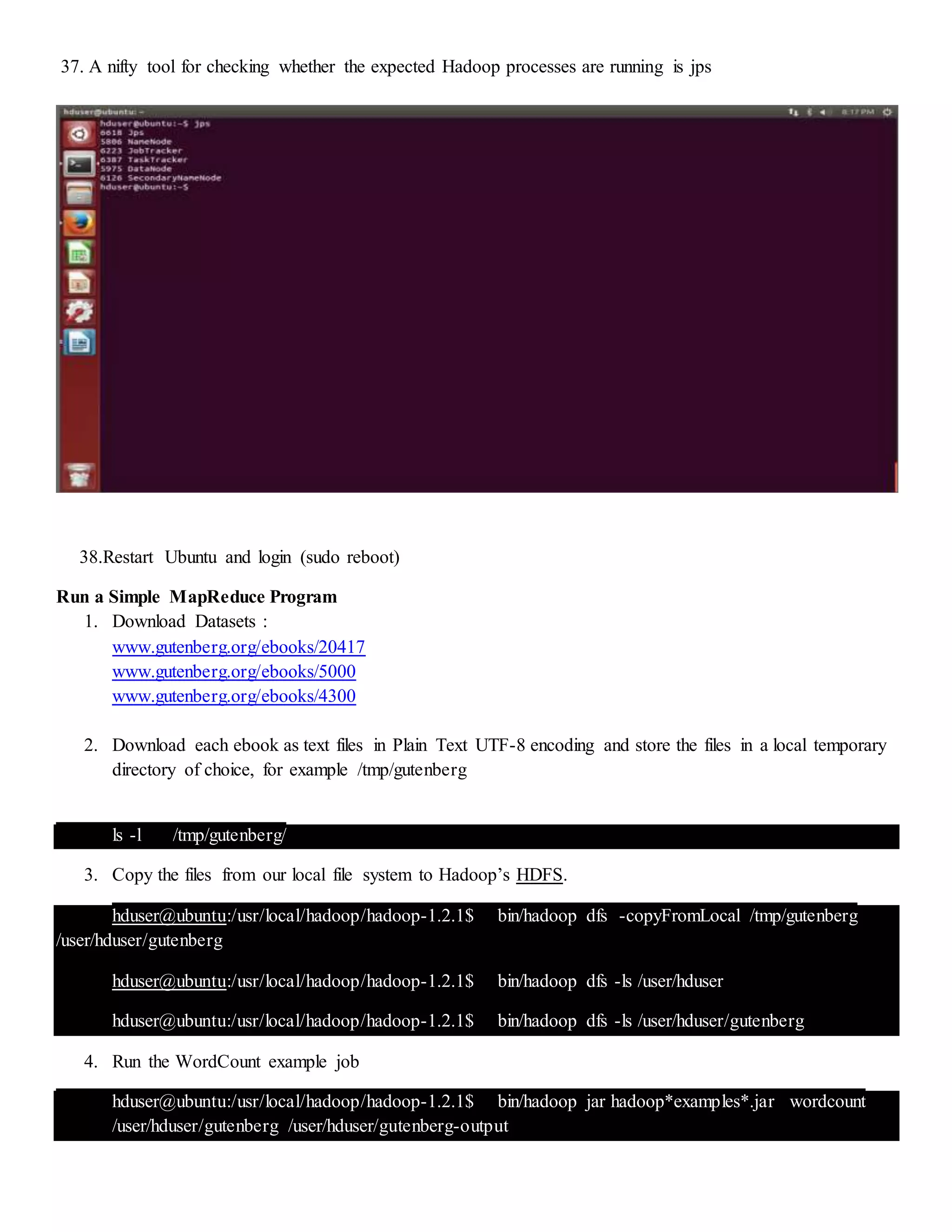 37. A nifty tool for checking whether the expected Hadoop processes are running is jps
38.Restart Ubuntu and login (sudo reboot)
Run a Simple MapReduce Program
1. Download Datasets :
www.gutenberg.org/ebooks/20417
www.gutenberg.org/ebooks/5000
www.gutenberg.org/ebooks/4300
2. Download each ebook as text files in Plain Text UTF-8 encoding and store the files in a local temporary
directory of choice, for example /tmp/gutenberg
ls -l /tmp/gutenberg/
3. Copy the files from our local file system to Hadoop’s HDFS.
hduser@ubuntu:/usr/local/hadoop/hadoop-1.2.1$ bin/hadoop dfs -copyFromLocal /tmp/gutenberg
/user/hduser/gutenberg
hduser@ubuntu:/usr/local/hadoop/hadoop-1.2.1$ bin/hadoop dfs -ls /user/hduser
hduser@ubuntu:/usr/local/hadoop/hadoop-1.2.1$ bin/hadoop dfs -ls /user/hduser/gutenberg
4. Run the WordCount example job
hduser@ubuntu:/usr/local/hadoop/hadoop-1.2.1$ bin/hadoop jar hadoop*examples*.jar wordcount
/user/hduser/gutenberg /user/hduser/gutenberg-output
 