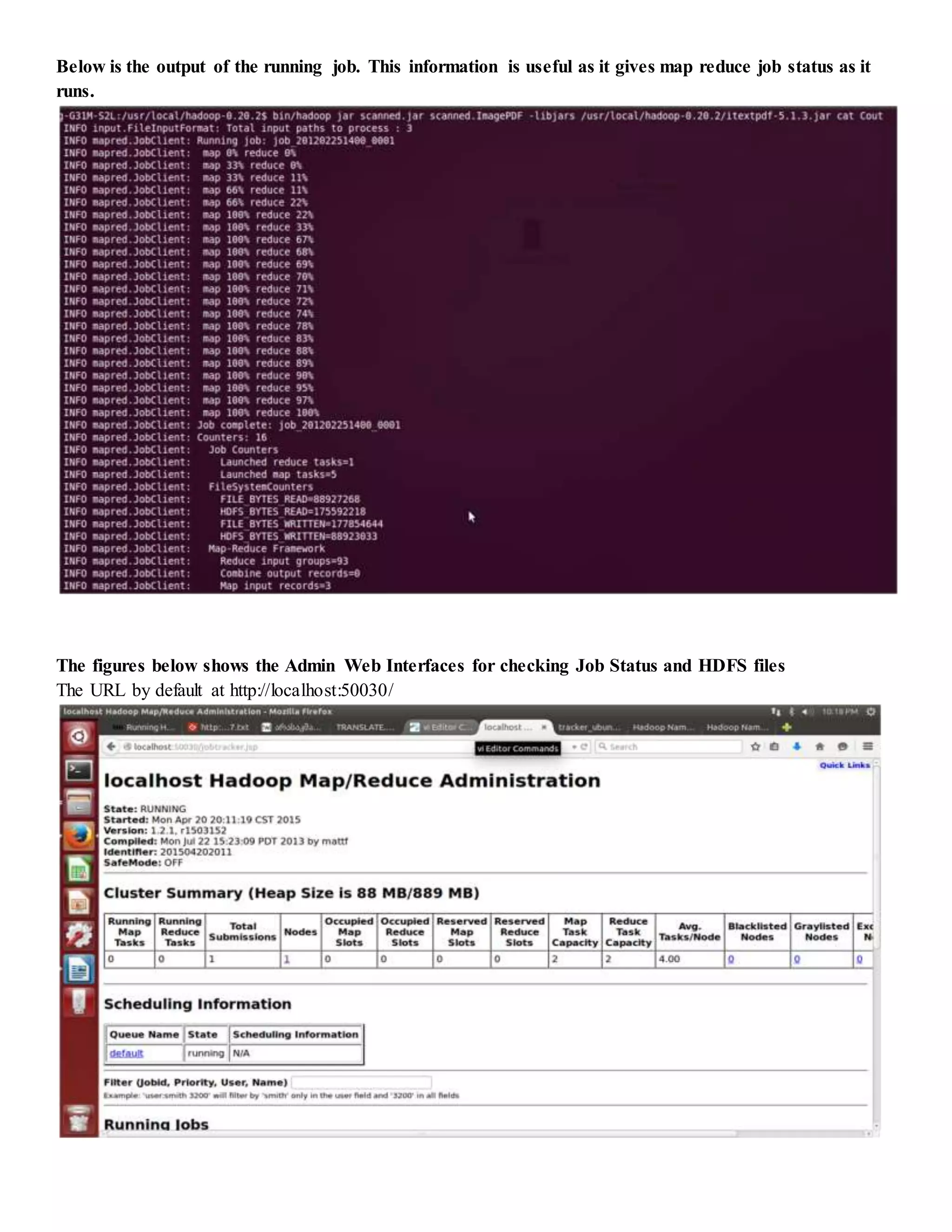Below is the output of the running job. This information is useful as it gives map reduce job status as it
runs.
The figures below shows the Admin Web Interfaces for checking Job Status and HDFS files
The URL by default at http://localhost:50030/
 