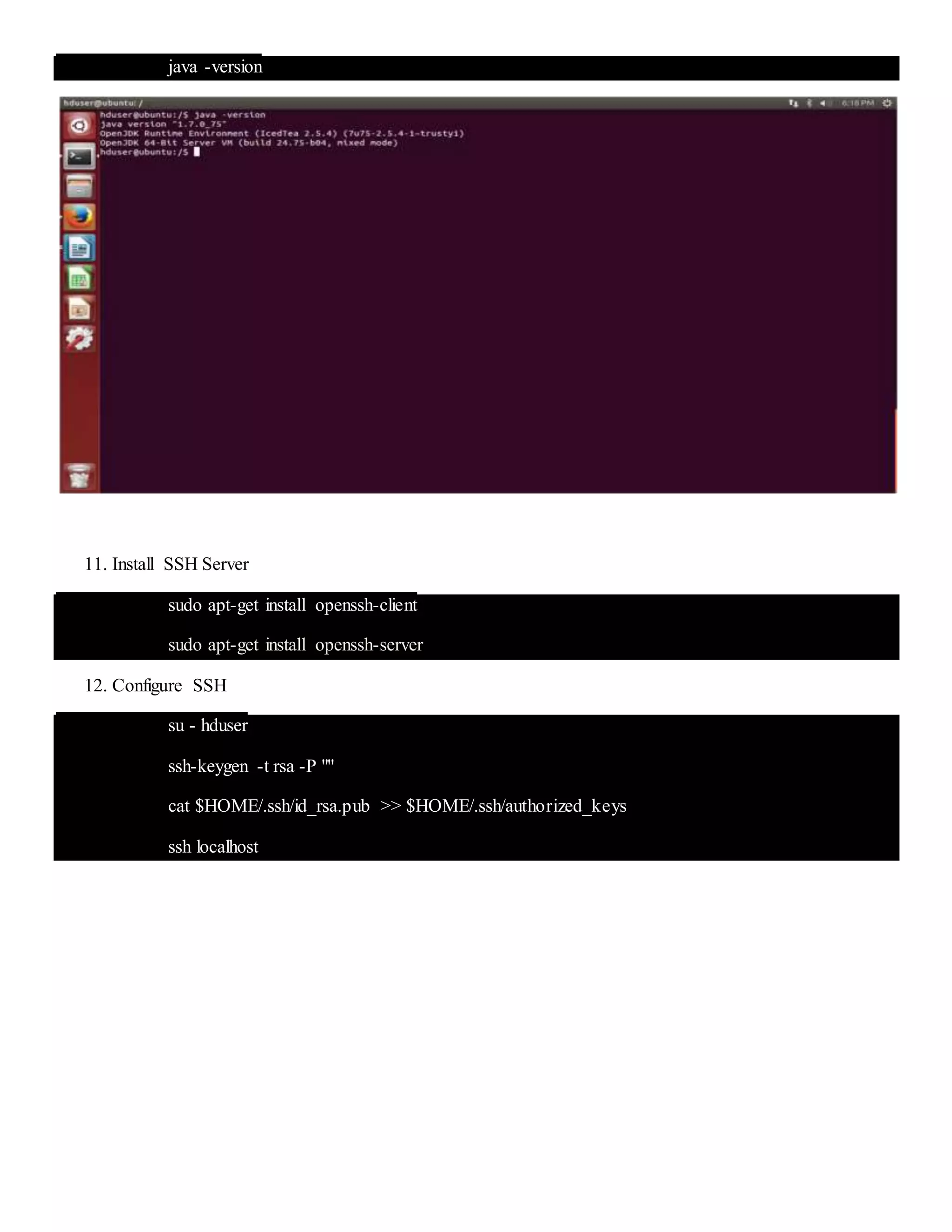 java -version
11. Install SSH Server
sudo apt-get install openssh-client
sudo apt-get install openssh-server
12. Configure SSH
su - hduser
ssh-keygen -t rsa -P ""
cat $HOME/.ssh/id_rsa.pub >> $HOME/.ssh/authorized_keys
ssh localhost
 