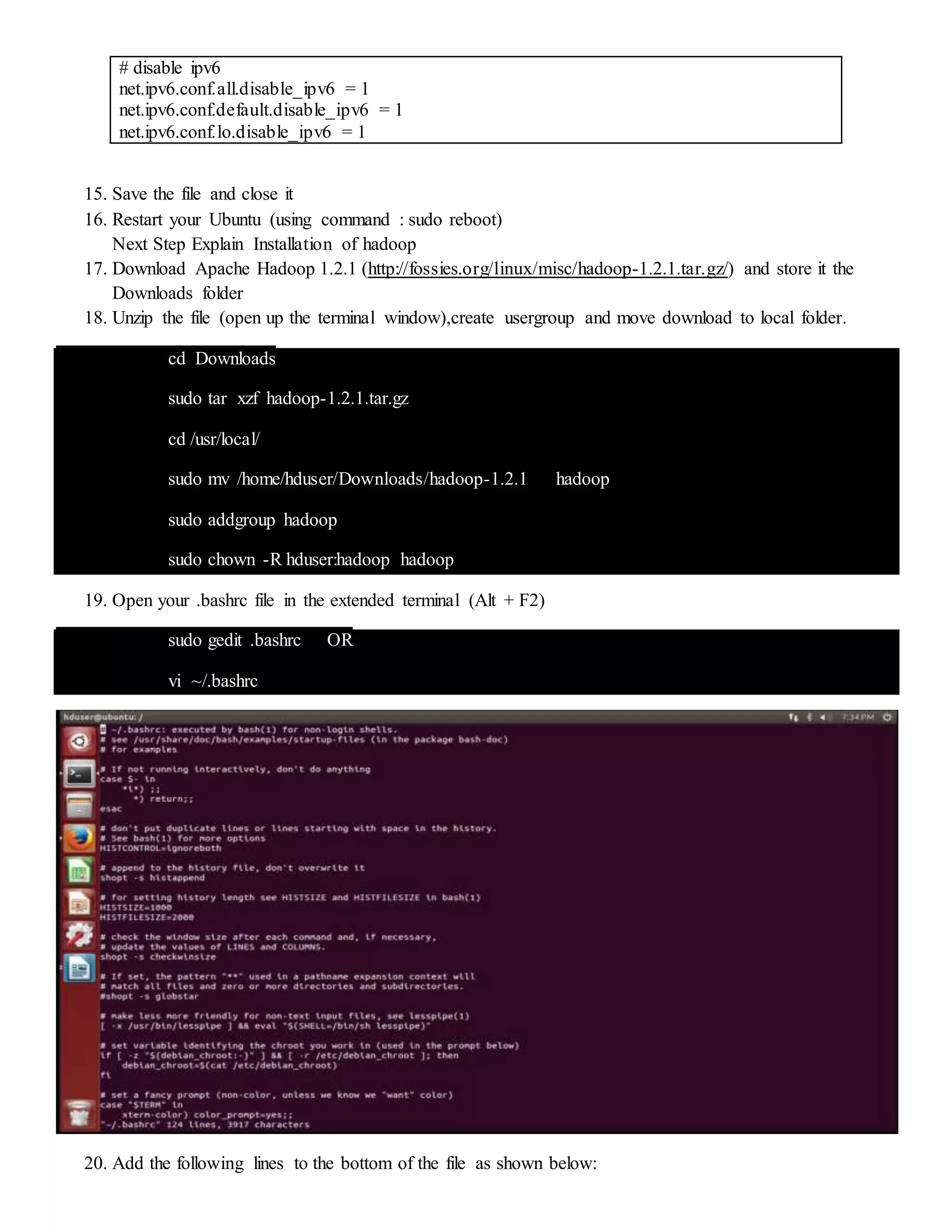 # disable ipv6
net.ipv6.conf.all.disable_ipv6 = 1
net.ipv6.conf.default.disable_ipv6 = 1
net.ipv6.conf.lo.disable_ipv6 = 1
15. Save the file and close it
16. Restart your Ubuntu (using command : sudo reboot)
Next Step Explain Installation of hadoop
17. Download Apache Hadoop 1.2.1 (http://fossies.org/linux/misc/hadoop-1.2.1.tar.gz/) and store it the
Downloads folder
18. Unzip the file (open up the terminal window),create usergroup and move download to local folder.
cd Downloads
sudo tar xzf hadoop-1.2.1.tar.gz
cd /usr/local/
sudo mv /home/hduser/Downloads/hadoop-1.2.1 hadoop
sudo addgroup hadoop
sudo chown -R hduser:hadoop hadoop
19. Open your .bashrc file in the extended terminal (Alt + F2)
sudo gedit .bashrc OR
vi ~/.bashrc
20. Add the following lines to the bottom of the file as shown below:
 