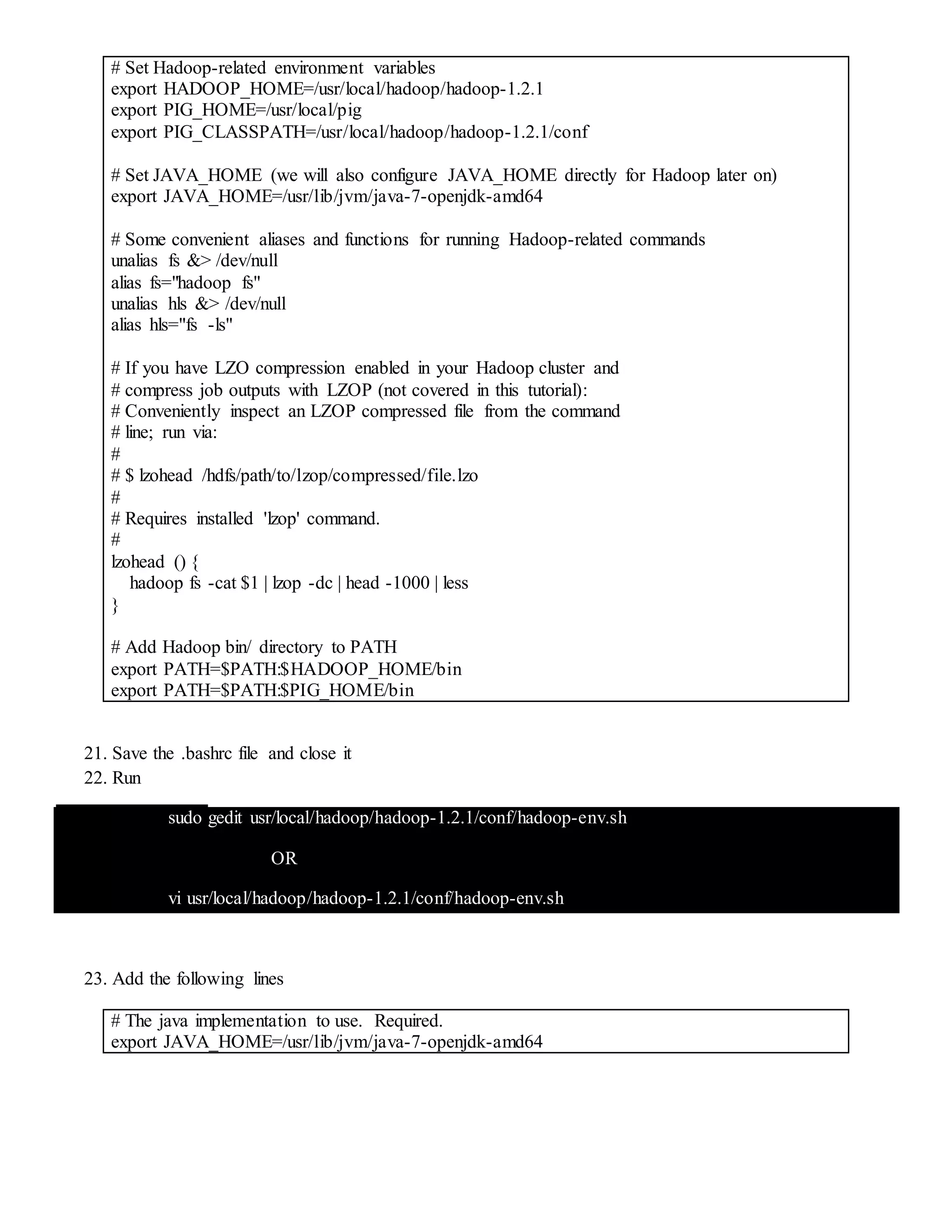 # Set Hadoop-related environment variables
export HADOOP_HOME=/usr/local/hadoop/hadoop-1.2.1
export PIG_HOME=/usr/local/pig
export PIG_CLASSPATH=/usr/local/hadoop/hadoop-1.2.1/conf
# Set JAVA_HOME (we will also configure JAVA_HOME directly for Hadoop later on)
export JAVA_HOME=/usr/lib/jvm/java-7-openjdk-amd64
# Some convenient aliases and functions for running Hadoop-related commands
unalias fs &> /dev/null
alias fs="hadoop fs"
unalias hls &> /dev/null
alias hls="fs -ls"
# If you have LZO compression enabled in your Hadoop cluster and
# compress job outputs with LZOP (not covered in this tutorial):
# Conveniently inspect an LZOP compressed file from the command
# line; run via:
#
# $ lzohead /hdfs/path/to/lzop/compressed/file.lzo
#
# Requires installed 'lzop' command.
#
lzohead () {
hadoop fs -cat $1 | lzop -dc | head -1000 | less
}
# Add Hadoop bin/ directory to PATH
export PATH=$PATH:$HADOOP_HOME/bin
export PATH=$PATH:$PIG_HOME/bin
21. Save the .bashrc file and close it
22. Run
sudo gedit usr/local/hadoop/hadoop-1.2.1/conf/hadoop-env.sh
OR
vi usr/local/hadoop/hadoop-1.2.1/conf/hadoop-env.sh
23. Add the following lines
# The java implementation to use. Required.
export JAVA_HOME=/usr/lib/jvm/java-7-openjdk-amd64
 