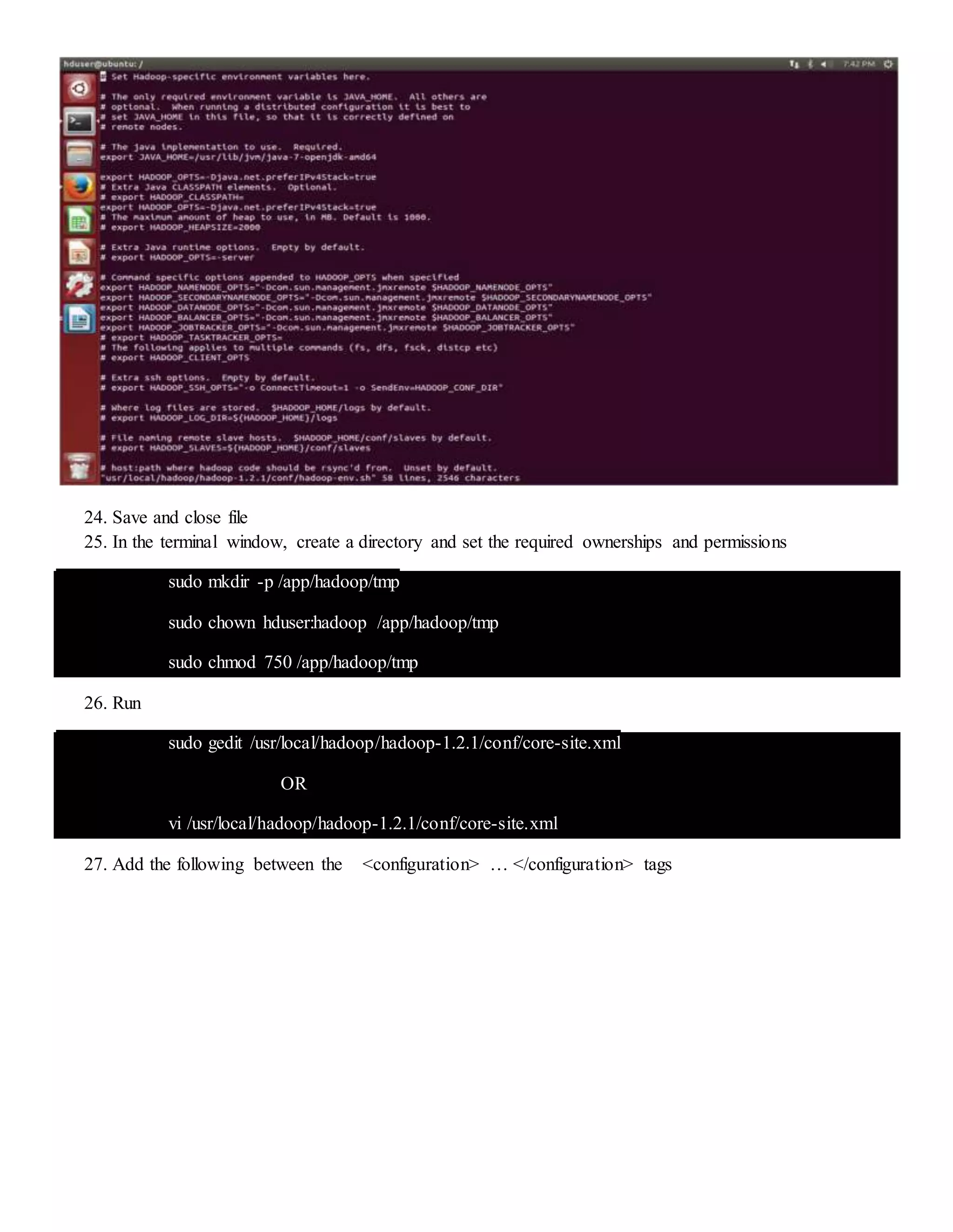 24. Save and close file
25. In the terminal window, create a directory and set the required ownerships and permissions
sudo mkdir -p /app/hadoop/tmp
sudo chown hduser:hadoop /app/hadoop/tmp
sudo chmod 750 /app/hadoop/tmp
26. Run
sudo gedit /usr/local/hadoop/hadoop-1.2.1/conf/core-site.xml
OR
vi /usr/local/hadoop/hadoop-1.2.1/conf/core-site.xml
27. Add the following between the <configuration> … </configuration> tags
 