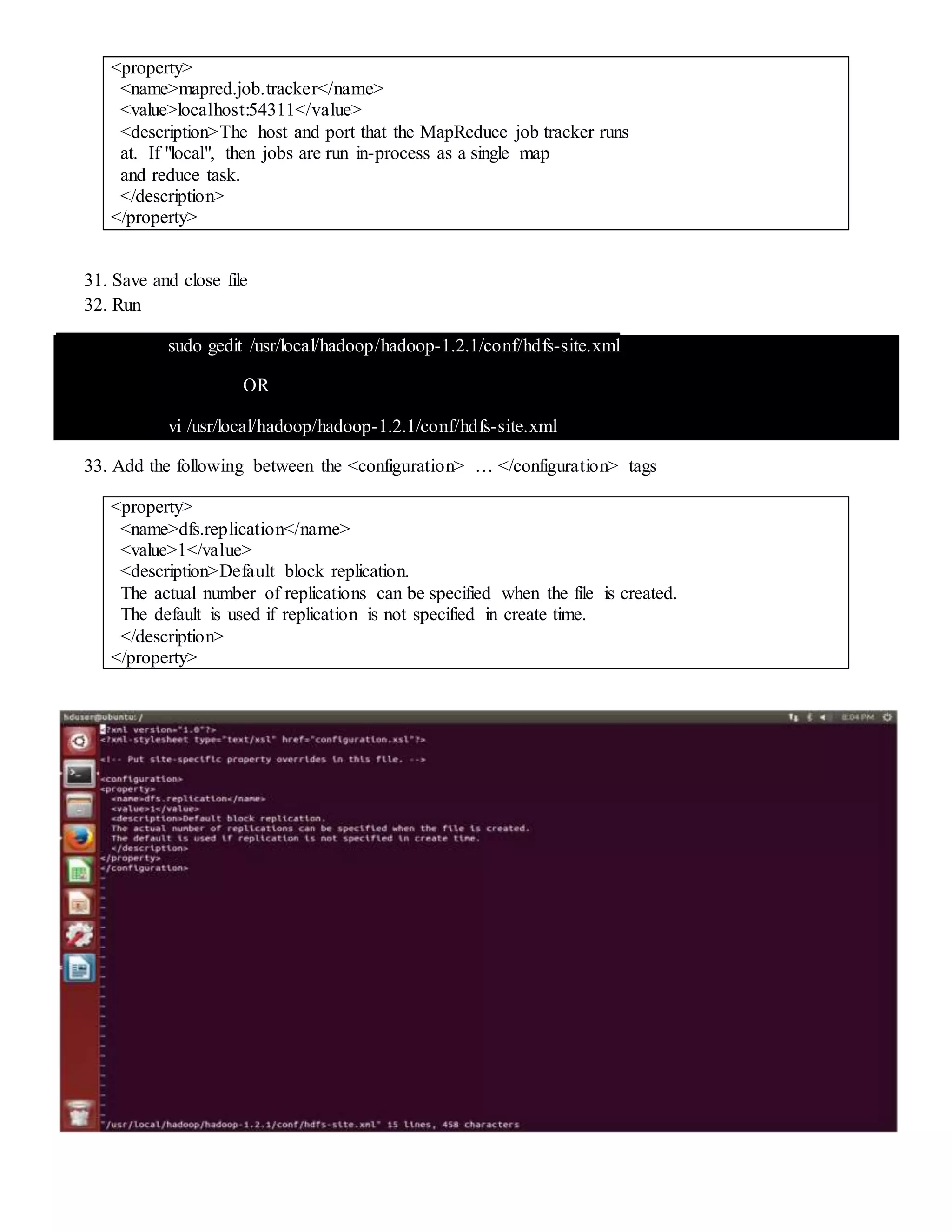 <property>
<name>mapred.job.tracker</name>
<value>localhost:54311</value>
<description>The host and port that the MapReduce job tracker runs
at. If "local", then jobs are run in-process as a single map
and reduce task.
</description>
</property>
31. Save and close file
32. Run
sudo gedit /usr/local/hadoop/hadoop-1.2.1/conf/hdfs-site.xml
OR
vi /usr/local/hadoop/hadoop-1.2.1/conf/hdfs-site.xml
33. Add the following between the <configuration> … </configuration> tags
<property>
<name>dfs.replication</name>
<value>1</value>
<description>Default block replication.
The actual number of replications can be specified when the file is created.
The default is used if replication is not specified in create time.
</description>
</property>
 