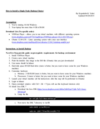 How to Install a Single-Node Hadoop Cluster
By Kopaleishvili Valeri
Updated 04/20/2015
Assumptions
1. You’re running 64-bit Windows
2. Your laptop has more than 4 GB of RAM
Download List (No specific order)
 VMWare Player – allows you to run virtual machines with different operating systems
(www.dropbox.com/s/o4773s7mg8l2nox/VMWare-player-5.0.2-1031769.exe)
 Ubuntu 12.04 LTS – Linux operating system with a nice user interface
(www.dropbox.com/s/taeb6jault5siwi/ubuntu-12.04.2-desktop-amd64.iso)
Instructions to Install Hadoop
Next Few Step provide guide on prerequisite requirements for hadoop environment
1. Install VMWare Player
2. Create a new virtual machine
3. Point the installer disc image to the ISO file (Ubuntu) that you just downloaded
4. User name should be hduser
5. Hard disk space 40 GB Hard drive (more is better, but you want to leave some for your Windows
machine)
6. Customize hardware
a. Memory: 2 GB RAM (more is better, but you want to leave some for your Windows machine)
b. Processors: 2 (more is better, but you want to leave some for your Windows machine)
7. Launch your virtual machine (all the instructions after this step will be performed in Ubuntu)
8. Login to hduser
9. Open a terminal window with Ctrl + Alt + T (you will use this keyboard shortcut a lot)
10. Install Java JDK 7
a. Download the Java JDK (https://www.dropbox.com/s/h6bw3tibft3gs17/jdk-7u21-linux-
x64.tar.gz)
b. Unzip the file
tar -xvf jdk-7u21-linux-x64.tar.gz
c. Now move the JDK 7 directory to /usr/lib
sudo mkdir -p /usr/lib/jvm
sudo mv ./jdk1.7.0/usr/lib/jvm/jdk1.7.0
 