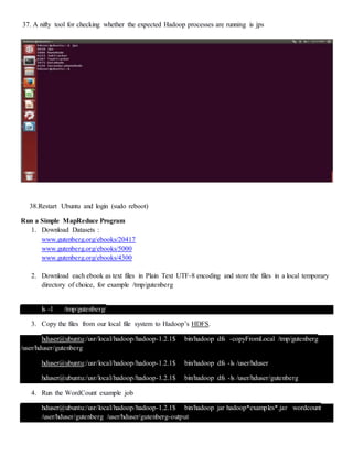 37. A nifty tool for checking whether the expected Hadoop processes are running is jps
38.Restart Ubuntu and login (sudo reboot)
Run a Simple MapReduce Program
1. Download Datasets :
www.gutenberg.org/ebooks/20417
www.gutenberg.org/ebooks/5000
www.gutenberg.org/ebooks/4300
2. Download each ebook as text files in Plain Text UTF-8 encoding and store the files in a local temporary
directory of choice, for example /tmp/gutenberg
ls -l /tmp/gutenberg/
3. Copy the files from our local file system to Hadoop’s HDFS.
hduser@ubuntu:/usr/local/hadoop/hadoop-1.2.1$ bin/hadoop dfs -copyFromLocal /tmp/gutenberg
/user/hduser/gutenberg
hduser@ubuntu:/usr/local/hadoop/hadoop-1.2.1$ bin/hadoop dfs -ls /user/hduser
hduser@ubuntu:/usr/local/hadoop/hadoop-1.2.1$ bin/hadoop dfs -ls /user/hduser/gutenberg
4. Run the WordCount example job
hduser@ubuntu:/usr/local/hadoop/hadoop-1.2.1$ bin/hadoop jar hadoop*examples*.jar wordcount
/user/hduser/gutenberg /user/hduser/gutenberg-output
 