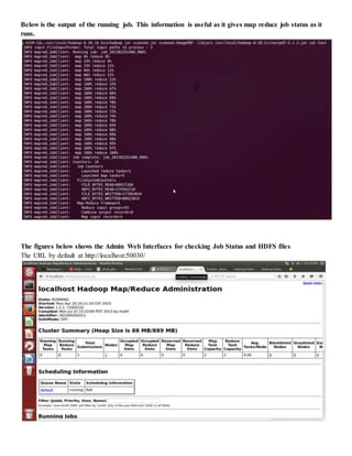 Below is the output of the running job. This information is useful as it gives map reduce job status as it
runs.
The figures below shows the Admin Web Interfaces for checking Job Status and HDFS files
The URL by default at http://localhost:50030/
 