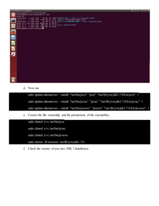 d. Now run
sudo update-alternatives --install "/usr/bin/java" "java" "/usr/lib/jvm/jdk1.7.0/bin/java" 1
sudo update-alternatives --install "/usr/bin/javac" "javac" "/usr/lib/jvm/jdk1.7.0/bin/javac" 1
sudo update-alternatives --install "/usr/bin/javaws" "javaws" "/usr/lib/jvm/jdk1.7.0/bin/javaws" 1
e. Correct the file ownership and the permissions of the executables:
sudo chmod a+x /usr/bin/java
sudo chmod a+x /usr/bin/javac
sudo chmod a+x /usr/bin/javaws
sudo chown -R root:root /usr/lib/jvm/jdk1.7.0
f. Check the version of you new JDK 7 installation:
 