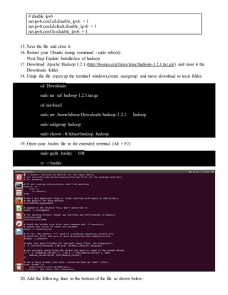 # disable ipv6
net.ipv6.conf.all.disable_ipv6 = 1
net.ipv6.conf.default.disable_ipv6 = 1
net.ipv6.conf.lo.disable_ipv6 = 1
15. Save the file and close it
16. Restart your Ubuntu (using command : sudo reboot)
Next Step Explain Installation of hadoop
17. Download Apache Hadoop 1.2.1 (http://fossies.org/linux/misc/hadoop-1.2.1.tar.gz/) and store it the
Downloads folder
18. Unzip the file (open up the terminal window),create usergroup and move download to local folder.
cd Downloads
sudo tar xzf hadoop-1.2.1.tar.gz
cd /usr/local/
sudo mv /home/hduser/Downloads/hadoop-1.2.1 hadoop
sudo addgroup hadoop
sudo chown -R hduser:hadoop hadoop
19. Open your .bashrc file in the extended terminal (Alt + F2)
sudo gedit .bashrc OR
vi ~/.bashrc
20. Add the following lines to the bottom of the file as shown below:
 