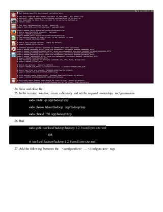 24. Save and close file
25. In the terminal window, create a directory and set the required ownerships and permissions
sudo mkdir -p /app/hadoop/tmp
sudo chown hduser:hadoop /app/hadoop/tmp
sudo chmod 750 /app/hadoop/tmp
26. Run
sudo gedit /usr/local/hadoop/hadoop-1.2.1/conf/core-site.xml
OR
vi /usr/local/hadoop/hadoop-1.2.1/conf/core-site.xml
27. Add the following between the <configuration> … </configuration> tags
 