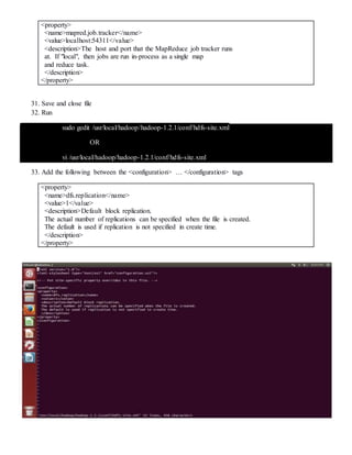 <property>
<name>mapred.job.tracker</name>
<value>localhost:54311</value>
<description>The host and port that the MapReduce job tracker runs
at. If "local", then jobs are run in-process as a single map
and reduce task.
</description>
</property>
31. Save and close file
32. Run
sudo gedit /usr/local/hadoop/hadoop-1.2.1/conf/hdfs-site.xml
OR
vi /usr/local/hadoop/hadoop-1.2.1/conf/hdfs-site.xml
33. Add the following between the <configuration> … </configuration> tags
<property>
<name>dfs.replication</name>
<value>1</value>
<description>Default block replication.
The actual number of replications can be specified when the file is created.
The default is used if replication is not specified in create time.
</description>
</property>
 