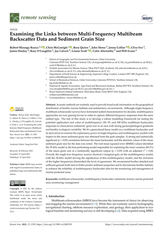 remote sensing
Article
Examining the Links between Multi-Frequency Multibeam
Backscatter Data and Sediment Grain Size
Robert Mzungu Runya 1,* , Chris McGonigle 1 , Rory Quinn 1, John Howe 2, Jenny Collier 3 , Clive Fox 2,
James Dooley 4, Rory O’Loughlin 5, Jay Calvert 5, Louise Scott 1 , Colin Abernethy 2 and Will Evans 6


Citation: Runya, R.M.; McGonigle,
C.; Quinn, R.; Howe, J.; Collier, J.; Fox,
C.; Dooley, J.; O’Loughlin, R.; Calvert,
J.; Scott, L.; et al. Examining the Links
between Multi-Frequency Multibeam
Backscatter Data and Sediment Grain
Size. Remote Sens. 2021, 13, 1539.
https://doi.org/10.3390/rs13081539
Academic Editor: Sang-Eun Park
Received: 26 February 2021
Accepted: 13 April 2021
Published: 15 April 2021
Publisher’s Note: MDPI stays neutral
with regard to jurisdictional claims in
published maps and institutional affil-
iations.
Copyright: © 2021 by the authors.
Licensee MDPI, Basel, Switzerland.
This article is an open access article
distributed under the terms and
conditions of the Creative Commons
Attribution (CC BY) license (https://
creativecommons.org/licenses/by/
4.0/).
1 School of Geography and Environmental Sciences, Ulster University,
Coleraine BT52 1SA, Northern Ireland, UK; cd.mcgonigle@ulster.ac.uk (C.M.); rj.quinn@ulster.ac.uk (R.Q.);
scott-l13@ulster.ac.uk (L.S.)
2 Scottish Association for Marine Science, Oban PA37 1QA, Scotland, UK; john.howe@sams.ac.uk (J.H.);
clive.fox@sams.ac.uk (C.F.); colin.abernethy@sams.ac.uk (C.A.)
3 Department of Earth Science  Engineering, Imperial College London, London SW7 2BP, England, UK;
jenny.collier@imperial.ac.uk
4 School of Biomedical Sciences, Ulster University, Coleraine BT521SA, Northern Ireland, UK;
jsg.dooley@ulster.ac.uk
5 Fisheries  Aquatic Ecosystems, Agri-Food and Biosciences Institute, Belfast BT9 5PX, Northern Ireland, UK;
rory.oloughlin@afbini.gov.uk (R.O.); jay.calvert@afbini.gov.uk (J.C.)
6 Royal National Lifeboat Institution, West Quay Road, Poole BH15 1HZ, England, UK;
willieevans34@btinternet.com
* Correspondence: runya-r@ulster.ac.uk
Abstract: Acoustic methods are routinely used to provide broad scale information on the geographical
distribution of benthic marine habitats and sedimentary environments. Although single-frequency
multibeam echosounder surveys have dominated seabed characterisation for decades, multifrequency
approaches are now gaining favour in order to capture different frequency responses from the same
seabed type. The aim of this study is to develop a robust modelling framework for testing the
potential application and value of multifrequency (30, 95, and 300 kHz) multibeam backscatter
responses to characterize sediments’ grain size in an area with strong geomorphological gradients
and benthic ecological variability. We fit a generalized linear model on a multibeam backscatter and
its derivatives to examine the explanatory power of single-frequency and multifrequency models with
respect to the mean sediment grain size obtained from the grab samples. A strong and statistically
significant (p  0.05) correlation between the mean backscatter and the absolute values of the mean
sediment grain size for the data was noted. The root mean squared error (RMSE) values identified
the 30 kHz model as the best performing model responsible for explaining the most variation (84.3%)
of the mean grain size at a statistically significant output (p  0.05) with an adjusted r2 = 0.82.
Overall, the single low-frequency sources showed a marginal gain on the multifrequency model,
with the 30 kHz model driving the significance of this multifrequency model, and the inclusion
of the higher frequencies diminished the level of agreement. We recommend further detailed and
sufficient ground-truth data to better predict sediment properties and to discriminate benthic habitats
to enhance the reliability of multifrequency backscatter data for the monitoring and management of
marine protected areas.
Keywords: multibeam echosounder; multifrequency backscatter; sediments; texture; marine protected
area; monitoring; management
1. Introduction
Multibeam echosounders (MBES) have become the instrument of choice for observing
and mapping the marine environment [1–5]. While they are routinely used in hydrography,
navigational charting, offshore resource exploration, and geology, their application to eco-
logical baseline and monitoring surveys is still developing [1,6]. Data acquired using MBES
Remote Sens. 2021, 13, 1539. https://doi.org/10.3390/rs13081539 https://www.mdpi.com/journal/remotesensing
 