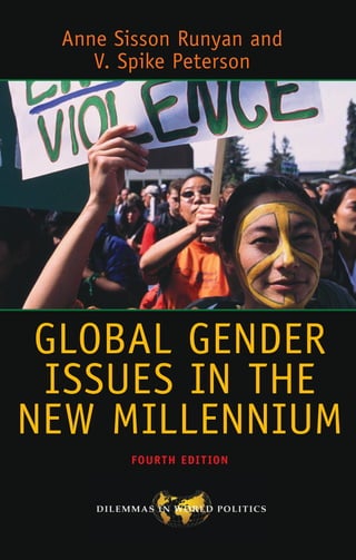 “
Once again, this is the place to begin if you are organizing a course on gender and world
politics.” — Craig N. Murphy, Wellesley College
“
This is exactly the book we all want to introduce students to feminist IR: it’s global in
its reach, it’s down-to-earth in its style, it shows why ideas matter, and it offers stu-
dents the most up-to-date scholarly findings. Spike Peterson and Anne Runyan are them-
selves the creators of this whole field, so who better to entice students into thinking
new thoughts about this complex world?” — Cynthia Enloe, Clark University, author of
The Curious Feminist
Accessible and student-friendly for both undergraduate and graduate courses, Global
Gender Issues in the New Millennium analyzes gendered divisions of power and resources
that contribute to the worldwide crises of representation, violence, and sustainability.
The authors emphasize how hard-won attention to gender equality in world affairs can
be co-opted when gender is used to justify or mystify unjust forms of global governance,
international security, and global political economy.
In the new fourth edition, Anne Sisson Runyan and V. Spike Peterson examine the chal-
lenges of forging transnational solidarities to de-gender world politics, scholarship, and
practice through renewed politics for greater representation and redistribution. This
edition is revised to provide more support to readers with less of a background in gender
politics and includes framing questions at the opening of each chapter, discussion ques-
tions and exercises at the end of each chapter, updated data on gender statistics and
policymaking, case studies, and web resources.
ANNE SISSON RUNYAN is professor and former head of the Department of Women’s, Gen-
der, and Sexuality Studies, and recently directed the Charles Phelps Taft Research Center
at the University of Cincinnati. Her book publications include Gender and Global Restruc-
turing and Feminist (Im)Mobilities in Fortress(ing) North America.
V. SPIKE PETERSON is a professor in the Department of Political Science at the Univer-
sity of Arizona, where she holds courtesy affiliations in the Department of Gender and
Women’s Studies, the Institute for LGBT Studies, and International Studies. Her books
include Gendered States and A Critical Rewriting of Global Political Economy.
COVER IMAGE © ED KASHI/CORBIS
COVER DESIGN: MIGUEL SANTANA  WENDY HALITZER
A MEMBER OF THE PERSEUS BOOKS GROUP
www.westviewpress.com
GLOBAL GENDER
ISSUES IN THE
NEW MILLENNIUM
Anne Sisson Runyan and
V. Spike Peterson
GLOBAL
GENDER
ISSUES
IN
THE
NEW
MILLENNIUM
FOUR
TH
EDI
T
ION
FOURTH EDITION
Runyan
Peterson
 