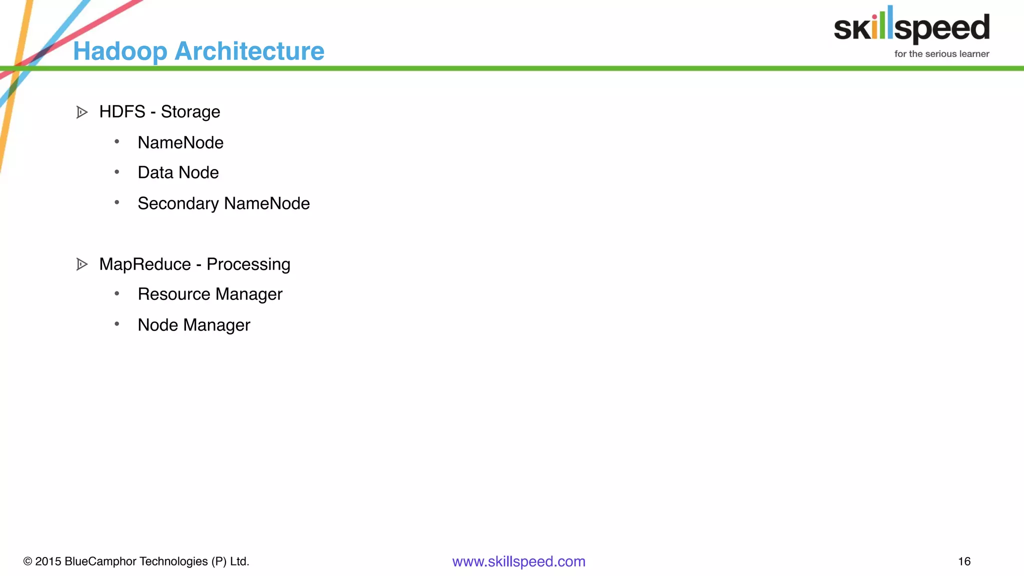 © 2015 BlueCamphor Technologies (P) Ltd. www.skillspeed.com 16
Hadoop Architecture
ᗍ HDFS - Storage
• NameNode
• Data Node
• Secondary NameNode
ᗍ MapReduce - Processing
• Resource Manager
• Node Manager
 