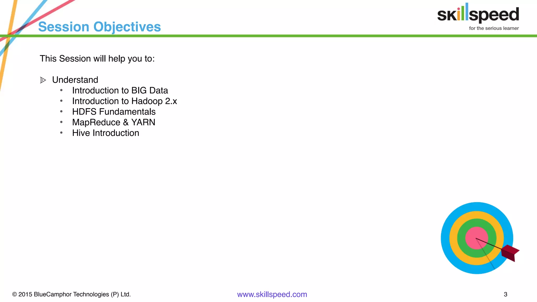 © 2015 BlueCamphor Technologies (P) Ltd. www.skillspeed.com 3
Session Objectives
This Session will help you to:
ᗍ Understand
• Introduction to BIG Data
• Introduction to Hadoop 2.x
• HDFS Fundamentals
• MapReduce & YARN
• Hive Introduction
 