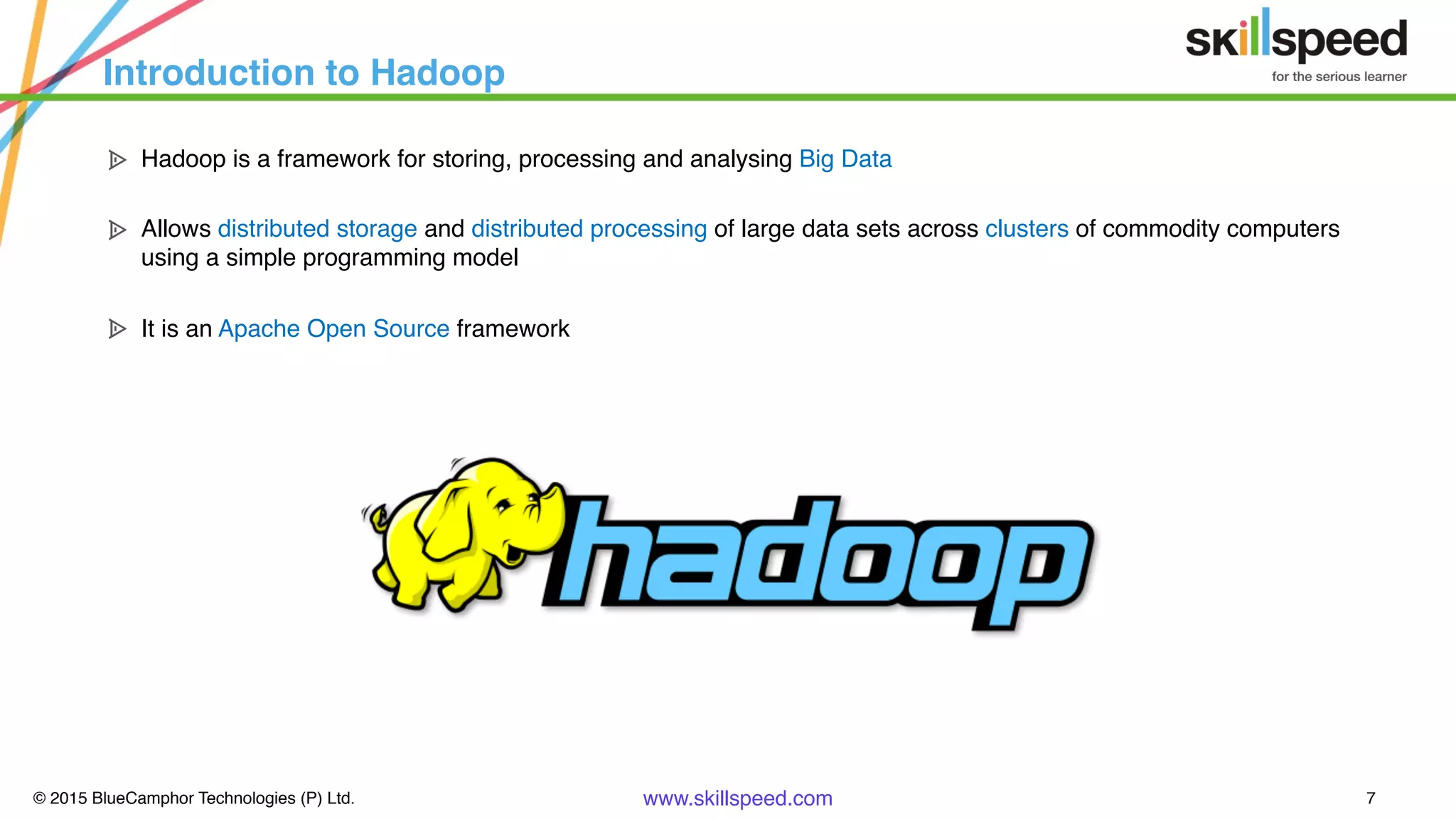 © 2015 BlueCamphor Technologies (P) Ltd. www.skillspeed.com 7
Introduction to Hadoop
ᗍ Hadoop is a framework for storing, processing and analysing Big Data
ᗍ Allows distributed storage and distributed processing of large data sets across clusters of commodity computers
using a simple programming model
ᗍ It is an Apache Open Source framework
 