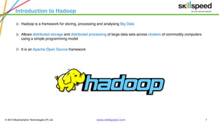 © 2015 BlueCamphor Technologies (P) Ltd. www.skillspeed.com 7
Introduction to Hadoop
ᗍ Hadoop is a framework for storing, processing and analysing Big Data
ᗍ Allows distributed storage and distributed processing of large data sets across clusters of commodity computers
using a simple programming model
ᗍ It is an Apache Open Source framework
 