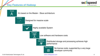 © 2015 BlueCamphor Technologies (P) Ltd. www.skillspeed.com 8
Key Features of Hadoop
It’s based on the Master - Slave architecture
Designed for massive scale
Highly available System
Low software and hardware costs
Distributed storage and processing achieves high
performance
No license costs; supported by a very large
developer community
 
