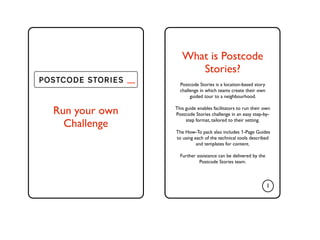 What is Postcode
                             Stories?
               .....     Postcode Stories is a location-based story
                         challenge in which teams create their own
                              guided tour to a neighbourhood.


Run your own           This guide enables facilitators to run their own
                       Postcode Stories challenge in an easy step-by-

  Challenge                 step format, tailored to their setting.

                       The How-To pack also includes 1-Page Guides
                       to using each of the technical tools described
                                 and templates for content.

                         Further assistance can be delivered by the
                                  Postcode Stories team.



                                                                      1
 