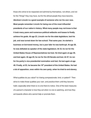 those who strive to be respected and admired by themselves, not others, and not
for the "things" they may have, but for the ethical people they have become.
Abraham Lincoln is a good example of someone who ran his own race.
Most people remember Lincoln for being one of the most influential
presidents of our nation’s history. What many people may not know is that
it took many years and numerous political setbacks and losses to finally
achieve his goals. At age 23, Lincoln ran for the state legislature, lost his
job, and was turned down for law school. That same year, he started a
business on borrowed money, but a year later he was bankrupt. At age 28,
he was defeated as speaker of the state legislature. At 33, he ran for the
United States House of Representatives but lost. He tried again at age 39,
and lost again. At age 45, he ran for the US Senate and lost. At 47, he ran
for his partry’s vice presidential nomination and lost. He lost again at age
49. Finally, at 53, he became the 16th
president of the United States. He had
a lot of opposition, even within his own party, when he tried to end slavery.
What qualities do you value? Is it being compassionate, kind, or patient? Then
strive to make those qualities your own, and practice them until they become
habit, especially when there is no one there to notice. One of the best measures
of a person's character is how they act when no one is watching, and how they
act towards others who cannot help or promote them.
 