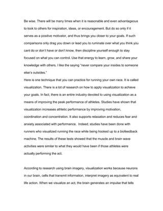 Be wise. There will be many times when it is reasonable and even advantageous
to look to others for inspiration, ideas, or encouragement. But do so only if it
serves as a positive motivator, and thus brings you closer to your goals. If such
comparisons only drag you down or lead you to ruminate over what you think you
cant do or don’t have or don’t know, then discipline yourself enough to stay
focused on what you can control. Use that energy to learn, grow, and share your
knowledge with others. I like the saying “never compare your insides to someone
else’s outsides.”
Here is one technique that you can practice for running your own race. It is called
visualization. There is a lot of research on how to apply visualization to achieve
your goals. In fact, there is an entire industry devoted to using visualization as a
means of improving the peak performance of athletes. Studies have shown that
visualization increases athletic performance by improving motivation,
coordination and concentration. It also supports relaxation and reduces fear and
anxiety associated with performance. Indeed, studies have been done with
runners who visualized running the race while being hooked up to a biofeedback
machine. The results of these tests showed that the muscle and brain wave
activities were similar to what they would have been if those athletes were
actually performing the act.
According to research using brain imagery, visualization works because neurons
in our brain, cells that transmit information, interpret imagery as equivalent to real
life action. When we visualize an act, the brain generates an impulse that tells
 