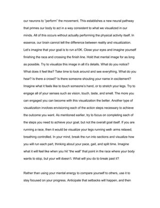 our neurons to “perform” the movement. This establishes a new neural pathway
that primes our body to act in a way consistent to what we visualized in our
minds. All of this occurs without actually performing the physical activity itself. In
essence, our brain cannot tell the difference between reality and visualization.
Let’s imagine that your goal is to run a10K. Close your eyes and imagine yourself
finishing the race and crossing the finish line. Hold that mental image for as long
as possible. Try to visualize this image in all it’s details. What do you notice?
What does it feel like? Take time to look around and see everything. What do you
hear? Is there a crowd? Is there someone shouting your name in excitement?
Imagine what it feels like to touch someone’s hand, or to stretch your legs. Try to
engage all of your senses such as vision, touch, taste, and smell. The more you
can engaged you can become with this visualization the better. Another type of
visualization involves envisioning each of the action steps necessary to achieve
the outcome you want. As mentioned earlier, try to focus on completing each of
the steps you need to achieve your goal, but not the overall goal itself. If you are
running a race, then it would be visualize your legs running well- arms relaxed,
breathing controlled. In your mind, break the run into sections and visualize how
you will run each part, thinking about your pace, gait, and split time. Imagine
what it will feel like when you hit “the wall” that point in the race where your body
wants to stop, but your will doesn’t. What will you do to break past it?
Rather than using your mental energy to compare yourself to others, use it to
stay focused on your progress. Anticipate that setbacks will happen, and then
 