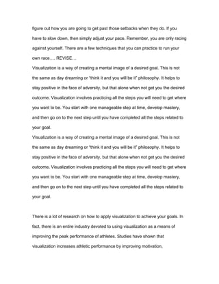 figure out how you are going to get past those setbacks when they do. If you
have to slow down, then simply adjust your pace. Remember, you are only racing
against yourself. There are a few techniques that you can practice to run your
own race…. REVISE…
Visualization is a way of creating a mental image of a desired goal. This is not
the same as day dreaming or “think it and you will be it” philosophy. It helps to
stay positive in the face of adversity, but that alone when not get you the desired
outcome. Visualization involves practicing all the steps you will need to get where
you want to be. You start with one manageable step at time, develop mastery,
and then go on to the next step until you have completed all the steps related to
your goal.
Visualization is a way of creating a mental image of a desired goal. This is not
the same as day dreaming or “think it and you will be it” philosophy. It helps to
stay positive in the face of adversity, but that alone when not get you the desired
outcome. Visualization involves practicing all the steps you will need to get where
you want to be. You start with one manageable step at time, develop mastery,
and then go on to the next step until you have completed all the steps related to
your goal.
There is a lot of research on how to apply visualization to achieve your goals. In
fact, there is an entire industry devoted to using visualization as a means of
improving the peak performance of athletes. Studies have shown that
visualization increases athletic performance by improving motivation,
 
