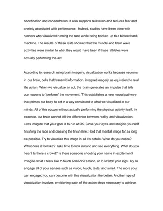 coordination and concentration. It also supports relaxation and reduces fear and
anxiety associated with performance. Indeed, studies have been done with
runners who visualized running the race while being hooked up to a biofeedback
machine. The results of these tests showed that the muscle and brain wave
activities were similar to what they would have been if those athletes were
actually performing the act.
According to research using brain imagery, visualization works because neurons
in our brain, cells that transmit information, interpret imagery as equivalent to real
life action. When we visualize an act, the brain generates an impulse that tells
our neurons to “perform” the movement. This establishes a new neural pathway
that primes our body to act in a way consistent to what we visualized in our
minds. All of this occurs without actually performing the physical activity itself. In
essence, our brain cannot tell the difference between reality and visualization.
Let’s imagine that your goal is to run a10K. Close your eyes and imagine yourself
finishing the race and crossing the finish line. Hold that mental image for as long
as possible. Try to visualize this image in all it’s details. What do you notice?
What does it feel like? Take time to look around and see everything. What do you
hear? Is there a crowd? Is there someone shouting your name in excitement?
Imagine what it feels like to touch someone’s hand, or to stretch your legs. Try to
engage all of your senses such as vision, touch, taste, and smell. The more you
can engaged you can become with this visualization the better. Another type of
visualization involves envisioning each of the action steps necessary to achieve
 