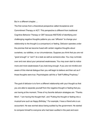 But in a different chapter….
The first comes from a theoretical perspective called Acceptance and
Commitment Therapy or ACT. This perspective is different from traditional
Cognitive Behavior Therapy or CBT because INSTEAD of identifying and
challenging negative thoughts patterns you use “diffusion” to change your
relationship to the thought (i.e.comparison) or feeling. Defusion operates under
the premise that we become fused with certain negative thoughts about
ourselves, our abilities, or our circumstances. Suppose you think that you are not
“good enough” or “can’t” do a task as well as someone else. You may ruminate
over and over about your perceived weaknesses. You may even start to notice
more and more weaknesses if you look long enough. If you are not mindful and
aware of this internal dialogue then you will begin to believe and then act as if
those thoughts were true. Psychologists call this a “Self Fulfilling Prophosy.”
The goal of defusion is to form a different relationship with your thought so that
you are able to separate yourself from the negative thought or feeling that you
are having at the moment. Three of my favorite defusion strategies are: “Thanks
Mind”, “I am having the thought that”, and “Putting the thought or feeling into a
musical tune such as Happy Birthday.” For example, I have a friend who is an
accountant. He was worried about being audited by the government. He started
to compare himself to everyone who had been audited in the past and soon
 