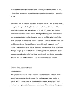 convinced himself that he would lose not only his job but his livelihood as well.
He started to act as if the anticipated negative outcome was already happening
to him.
To remedy this, I suggested that he do the following. Every time he experienced
a negative thought or feeling, I instructed him to first say, “thanks mind for
reminding me that I have been worried about this”. Such acknowledgement
creates an awareness of what we are thinking and feeling at the time, and this
can slow down those negative thoughts. Next, he would sing the thought that
most frightened him to the tune of Happy Birthday, “this could happen to me, this
could happen to me, this could happen to me, this could happen to meee”
Finally, he was instructed to redirect his attention to what he could control rather
than get caught up on what he feared would happen to him. Sometimes it was
focusing on his breathe going in and out, sometimes it was staying grounded on
the here and now, and sometimes it was visualizing a positive outcome.
Chapter 2: Develop Good Habits
William James…
It may not seem obvious, but our lives are based on a series of habits. Think
about how you start and end your day. Do you have a particular routine for
getting ready? Do you sleep on the same side of the bed every night? Most
habits are so ingrained that we are not even aware of them. You probably don’t
 