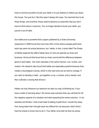have to remind yourself to brush your teeth or to put clothes on before you leave
the house. You just do it. But this wasn’t always the case. You learned how to do
those things, and overtime, those actions became so automatic that you don’t
have to think about it anymore. You no longer decide to brush your teeth, you
just do it out of habit.
Our habits are so powerful that a paper published by a Duke University
researcher in 2006 found that more than 40% of the actions people performed
each day were not actual decisions, but habits. In fact, a book titled The Power
of Habits explored the effect habits have on how we operate our lives and
business. He found that found that our brain cannot tell the difference between
good or bad habits. Our brain operates in the same manner: cue, routine, and
reward. His research also found that habits are especially powerful because they
create a neurological craving- which is why bad ones are so hard to change. If
you want to develop a habit, put together a cue, a routine, and a reward, and
then cultivate a craving that drives it.
Habits not only influence our behavior but also our way of thinking too. If you
have a habit of worrying about the worse case scenario then you will look for all
the negative aspects of a situation and start expecting the worse outcome. In my
twenties and thirties, I had a bad habit of selling myself short. I would shy away
from trying tasks that I thought were too difficult for me because I didn’t think I
had the smarts or know how to do it. Your father once told me that my worse
 