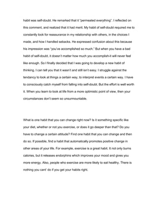 habit was self-doubt. He remarked that it “permeated everything”. I reflected on
this comment, and realized that it had merit. My habit of self-doubt required me to
constantly look for reassurance in my relationship with others, in the choices I
made, and how I handled sebacks. He expressed confusion about this because
his impression was “you’ve accomplished so much.” But when you have a bad
habit of self-doubt, it doesn’t matter how much you accomplish-it will never feel
like enough. So I finally decided that I was going to develop a new habit of
thinking. I can tell you that it wasn’t and still isn’t easy. I struggle against the
tendancy to look at things a certain way, to interpret events a certain way. I have
to consciously catch myself from falling into self-doubt. But the effort is well worth
it. When you learn to look at life from a more optimistic point of view, then your
circumstances don’t seem so unsurmountable.
What is one habit that you can change right now? Is it something specific like
your diet, whether or not you exercise, or does it go deeper than that? Do you
have to change a certain attitude? Find one habit that you can change and then
do so. If possible, find a habit that automatically promotes positive change in
other areas of your life. For example, exercise is a great habit. It not only burns
calories, but it releases endorphins which improves your mood and gives you
more energy. Also, people who exercise are more likely to eat healthy. There is
nothing you cant’ do if you get your habits right.
 