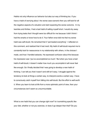 Habits not only influence our behavior but also our way of thinking too. If you
have a habit of worrying about the worse case scenario then you will look for all
the negative aspects of a situation and start expecting the worse outcome. In my
twenties and thirties, I had a bad habit of selling myself short. I would shy away
from trying tasks that I thought were too difficult for me because I didn’t think I
had the smarts or know how to do it. Your father once told me that my worse
habit was self-doubt. He remarked that it “permeated everything”. I reflected on
this comment, and realized that it had merit. My habit of self-doubt required me to
constantly look for reassurance in my relationship with others, in the choices I
made, and how I handled sebacks. He expressed confusion about this because
his impression was “you’ve accomplished so much.” But when you have a bad
habit of self-doubt, it doesn’t matter how much you accomplish-it will never feel
like enough. So I finally decided that I was going to develop a new habit of
thinking. I can tell you that it wasn’t and still isn’t easy. I struggle against the
tendancy to look at things a certain way, to interpret events a certain way. I have
to consciously catch myself from falling into self-doubt. But the effort is well worth
it. When you learn to look at life from a more optimistic point of view, then your
circumstances don’t seem so unsurmountable.
What is one habit that you can change right now? Is it something specific like
your diet, whether or not you exercise, or does it go deeper than that? Do you
 