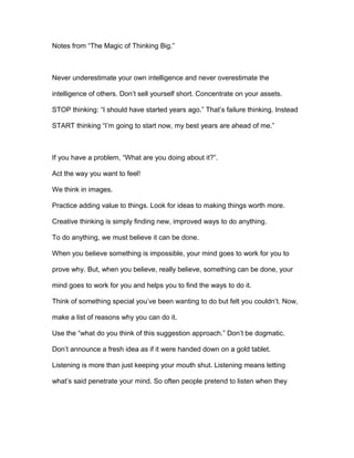 Notes from “The Magic of Thinking Big.”
Never underestimate your own intelligence and never overestimate the
intelligence of others. Don’t sell yourself short. Concentrate on your assets.
STOP thinking: “I should have started years ago.” That’s failure thinking. Instead
START thinking “I’m going to start now, my best years are ahead of me.”
If you have a problem, “What are you doing about it?”.
Act the way you want to feel!
We think in images.
Practice adding value to things. Look for ideas to making things worth more.
Creative thinking is simply finding new, improved ways to do anything.
To do anything, we must believe it can be done.
When you believe something is impossible, your mind goes to work for you to
prove why. But, when you believe, really believe, something can be done, your
mind goes to work for you and helps you to find the ways to do it.
Think of something special you’ve been wanting to do but felt you couldn’t. Now,
make a list of reasons why you can do it.
Use the “what do you think of this suggestion approach.” Don’t be dogmatic.
Don’t announce a fresh idea as if it were handed down on a gold tablet.
Listening is more than just keeping your mouth shut. Listening means letting
what’s said penetrate your mind. So often people pretend to listen when they
 