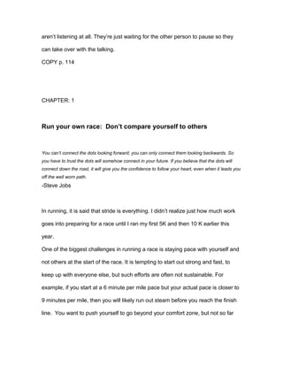 aren’t listening at all. They’re just waiting for the other person to pause so they
can take over with the talking.
COPY p. 114
CHAPTER: 1
Run your own race: Don’t compare yourself to others
You can’t connect the dots looking forward; you can only connect them looking backwards. So
you have to trust the dots will somehow connect in your future. If you believe that the dots will
connect down the road, it will give you the confidence to follow your heart, even when it leads you
off the well worn path.
-Steve Jobs
In running, it is said that stride is everything. I didn’t realize just how much work
goes into preparing for a race until I ran my first 5K and then 10 K earlier this
year.
One of the biggest challenges in running a race is staying pace with yourself and
not others at the start of the race. It is tempting to start out strong and fast, to
keep up with everyone else, but such efforts are often not sustainable. For
example, if you start at a 6 minute per mile pace but your actual pace is closer to
9 minutes per mile, then you will likely run out steam before you reach the finish
line. You want to push yourself to go beyond your comfort zone, but not so far
 