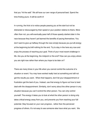 that you “hit the wall.” We all have our own range of personal best. Spend the
time finding yours. It will be worth it!
In running, the trick is to notice people passing you at the start but not be
distracted or discouraged by their speed or your position relative to theirs. More
often than not, you will eventually pass half of those speedy starters later in the
race because they haven’t yet learned the benefits of pacing themselves. You
don’t want to give up halfway through the race simply because you put all energy
at the beginning but left nothing for the end. Try to stay in the here any now and
enjoy the process of reaching your goal. Think of your most recent challenge in
life. Are you at the beginning, the midpoint or the end? How can you enjoy where
you are right now rather than where you hope to be later on?
There are many times in your life when you cannot control the outcome of a
situation or event. You may have worked really hard at something and still not
get the results you want. When that happens, don’t let your disappointment or
frustration get the best of you. Instead, use that energy to figure out how to best
deal with the disappointment. Similarly, don’t worry about the other person in any
situation because you can’t control the other person. You can only control
yourself. The energy it takes you to look at what the other person is doing only
takes critical energy away from you, and prevents you from reaching your full
potential. Stay focused on your own progress , rather than the perceived
progress of others. It’s not easy to see someone else have what you want. We
 