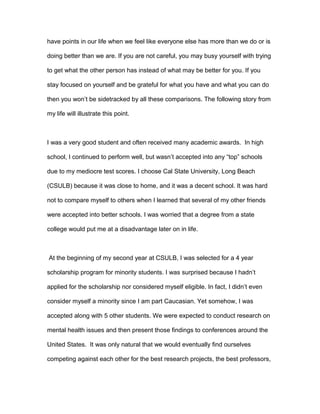 have points in our life when we feel like everyone else has more than we do or is
doing better than we are. If you are not careful, you may busy yourself with trying
to get what the other person has instead of what may be better for you. If you
stay focused on yourself and be grateful for what you have and what you can do
then you won’t be sidetracked by all these comparisons. The following story from
my life will illustrate this point.
I was a very good student and often received many academic awards. In high
school, I continued to perform well, but wasn’t accepted into any “top” schools
due to my mediocre test scores. I choose Cal State University, Long Beach
(CSULB) because it was close to home, and it was a decent school. It was hard
not to compare myself to others when I learned that several of my other friends
were accepted into better schools. I was worried that a degree from a state
college would put me at a disadvantage later on in life.
At the beginning of my second year at CSULB, I was selected for a 4 year
scholarship program for minority students. I was surprised because I hadn’t
applied for the scholarship nor considered myself eligible. In fact, I didn’t even
consider myself a minority since I am part Caucasian. Yet somehow, I was
accepted along with 5 other students. We were expected to conduct research on
mental health issues and then present those findings to conferences around the
United States. It was only natural that we would eventually find ourselves
competing against each other for the best research projects, the best professors,
 