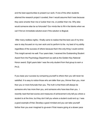 and the best opportunities to present our work. If one of the other students
attained the research project I coveted, then I would assume that it was because
they were smarter than me or luckier than me, or prettier than me. Why else
would someone else be so fortunate? Our minds like to fill in the blanks when we
can’t find an immediate solution-even if the solution is illogical.
After many restless nights, I finally came to realize that the best use of my time
was to stay focused on my own work and to perform to the my best of my ability
regardless of the success of others because that it the only thing I could control.
This insight served me well. Four years later, I received the Outstanding Student
Award from the Psychology Department as well as the Golden Key National
Honor award. Eight years later I was the only student from that group to earn a
Ph.D.
If you base your success by comparing yourself to others then you will never be
satisfied. It is easy to notice those who are taller than you, thinner than you, nicer
than you or more fortunate than you. The truth is that there will always be
someone who has more then you, and someone who have less than you. I
recently read that test scores and measures of achievement only tell you where a
student is at the time, but they don’t tell you where a student could end up. I was
a good example of that. Develop a good mindset and you can take yourself
farther than you ever imagined to go-even if that means going at a slower pace
 