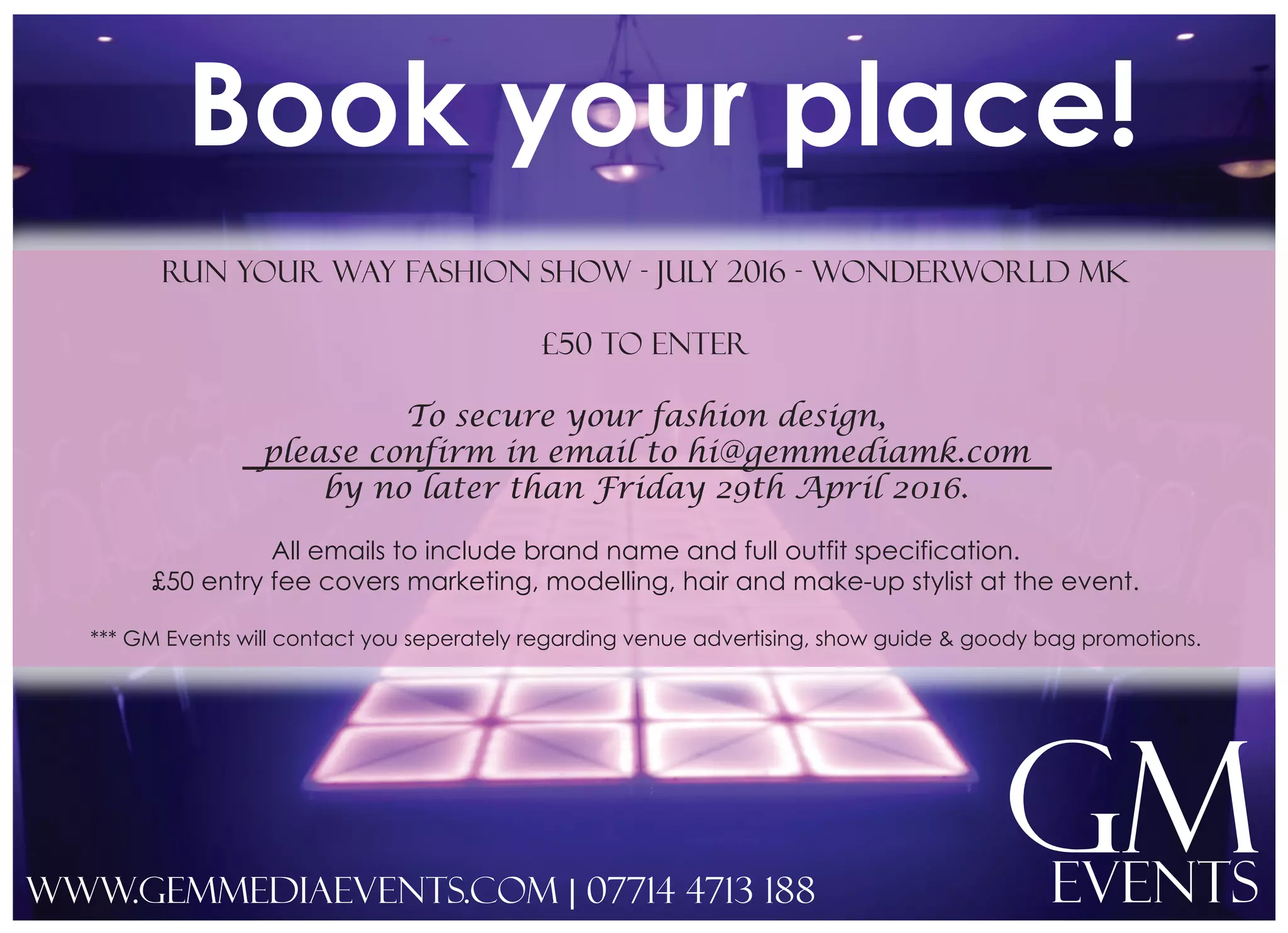Book your place!
GMEvents
Run your way fashion show - july 2016 - wonderworld mk
£50 to enter
To secure your fashion design,
please confirm in email to hi@gemmediamk.com
by no later than Friday 29th April 2016.
All emails to include brand name and full outfit specification.
£50 entry fee covers marketing, modelling, hair and make-up stylist at the event.
*** GM Events will contact you seperately regarding venue advertising, show guide & goody bag promotions.
www.gemmediaevents.com | 07714 4713 188
 