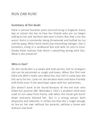 RUN ZAN RUN!
Summary of the book:
Katie is almost fourteen years old and living in England. Every
day at school she has to face her friends who are no longer
talking to her and teachers who won´t listen. But that´s not the
worst. Katie is constantly being threatened and bullied by Ivy
and her gang. When Katie meets Zan everything changes. Zan is
homeless, living in a cardboard box and with no one to trust.
Slowly Katie realizes that there´s something wrong with Zan.
What is she afraid of?
Who is Zan?
On the inside Zan is a sweet and kind person, but to strangers
she can be perceived as rough and mean. When Zan first met
Katie she didn’t really care about her, but still in some way she
felt sorry for her. Later on she became more and more friendly
with Katie even if she would get upset with her sometimes.
Zan doesn’t want to be found because of the evil man who
killed her parents (Mr Whittaker). She’s a problem child who
used to run away from home, and when the house got burnt
down everyone blamed her. Zan is a strong person both
physically and mentally. It strikes me that she´s tough enough
to live on her own without her parents, without a home and
without real food.
 