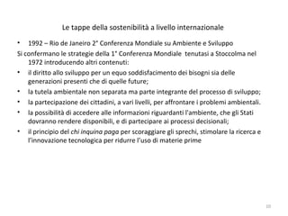 Le tappe della sostenibilità a livello internazionale
• 1992 – Rio de Janeiro 2° Conferenza Mondiale su Ambiente e Sviluppo
Si confermano le strategie della 1° Conferenza Mondiale tenutasi a Stoccolma nel
1972 introducendo altri contenuti:
• il diritto allo sviluppo per un equo soddisfacimento dei bisogni sia delle
generazioni presenti che di quelle future;
• la tutela ambientale non separata ma parte integrante del processo di sviluppo;
• la partecipazione dei cittadini, a vari livelli, per affrontare i problemi ambientali.
• la possibilità di accedere alle informazioni riguardanti l'ambiente, che gli Stati
dovranno rendere disponibili, e di partecipare ai processi decisionali;
• il principio del chi inquina paga per scoraggiare gli sprechi, stimolare la ricerca e
l’innovazione tecnologica per ridurre l’uso di materie prime
10
 