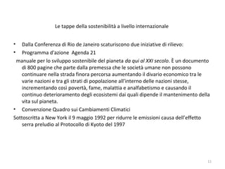 Le tappe della sostenibilità a livello internazionale
• Dalla Conferenza di Rio de Janeiro scaturiscono due iniziative di rilievo:
• Programma d'azione Agenda 21
manuale per lo sviluppo sostenibile del pianeta da qui al XXI secolo. È un documento
di 800 pagine che parte dalla premessa che le società umane non possono
continuare nella strada finora percorsa aumentando il divario economico tra le
varie nazioni e tra gli strati di popolazione all’interno delle nazioni stesse,
incrementando così povertà, fame, malattia e analfabetismo e causando il
continuo deterioramento degli ecosistemi dai quali dipende il mantenimento della
vita sul pianeta.
• Convenzione Quadro sui Cambiamenti Climatici
Sottoscritta a New York il 9 maggio 1992 per ridurre le emissioni causa dell’effetto
serra preludio al Protocollo di Kyoto del 1997
11
 