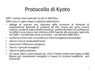 Protocollo di Kyoto
1997- trattato internazionale tra più di 180 Paesi
2005 entra in vigore dopo la adesione della Russia
• obbligo di operare una riduzione delle emissioni di elementi di
inquinamento (biossido di carbonio ed altri cinque gas serra, ovvero
metano, ossido di azoto idrofluorocarburi, perfluorocarburi ed esafluoruro
di zolfo) in una misura non inferiore al 8% rispetto alle emissioni registrate
nel 1990 – considerato come anno base – nel periodo 2008-2013.
• sostituire le fonti non rinnovabili con Fonti Energetiche Rinnovabili
• ridurre l’uso di combustibili fossili
• aumentare l’efficienza energetica
• ridurre i consumi energetici;
• ridurre la deforestazione
• 16 marzo 2012 è stato attuato da Clini Il Fondo rotativo per Kyoto di 600
Meuro per investimenti energetici a favore di strutture pubbliche poli
industriali
14
 