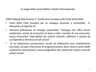 Le tappe della sostenibilità a livello internazionale
1994 Aalborg (Danimarca) 1° Conferenza Europea sulle Città Sostenibile
• Carta delle Città Europee per lo sviluppo durevole e sostenibile in
attuazione di Agenda 21
• ulteriore definizione di sviluppo sostenibile: “Sviluppo che offre servizi
ambientali, sociali ed economici di base a tutti i membri di una comunità,
senza minacciare l'operabilità dei sistemi naturali, edificato e sociale da
cui dipende la fornitura di tali servizi”.
• le tre dimensioni economiche, sociali ed ambientali sono strettamente
correlate, ed ogni intervento di programmazione deve tenere conto delle
reciproche interrelazioni, senza pregiudizio alla vitalità dei sistemi naturali
urbani sociali
15
 