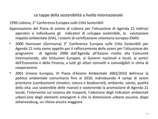 Le tappe della sostenibilità a livello internazionale
1996 Lisbona, 2° Conferenza Europea sulle Città Sostenibili
Approvazione del Piano di azione di Lisbona per l’attuazione di Agenda 21 indirizzi
operativi si individuano gli indicatori di sviluppo sostenibile, la valutazione
impatto ambientale (VIA), i sistemi di certificazione volontaria europea EMAS
• 2000 Hannover (Germania) 3° Conferenza Europea sulle Città Sostenibili per
Agenda 21 noto come appello per il rafforzamento delle azioni per l’attuazione dei
programmi di Agenda 2000 dall’Agenda all’Azione rivolto alla Comunità
Internazionale, alle Istituzioni Europee, ai Governi nazionali e locali, ai vertici
dell'Economia e della Finanza, a tutti gli attori coinvolti e coinvolgibili in clima di
cooperazione
• 2001 Unione Europea, VI Piano d'Azione Ambientale 2002/2010 definisce la
politica ambientale comunitaria fino al 2010, individuando 4 campi di azioni
prioritarie (cambiamenti climatici; natura e biodiversità; ambiente, salute, qualità
della vita; uso sostenibile delle risorse) e sostenendo la promozione di Agenda 21
locale, l’intervento sul sistema dei trasporti, l’adozione degli indicatori ambientali
urbani.Uno degli elementi emergenti è che la dimensione urbana assume, dopo
Johannesburg, un rilievo ancora maggiore
16
 